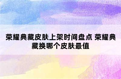 荣耀典藏皮肤上架时间盘点 荣耀典藏换哪个皮肤最值